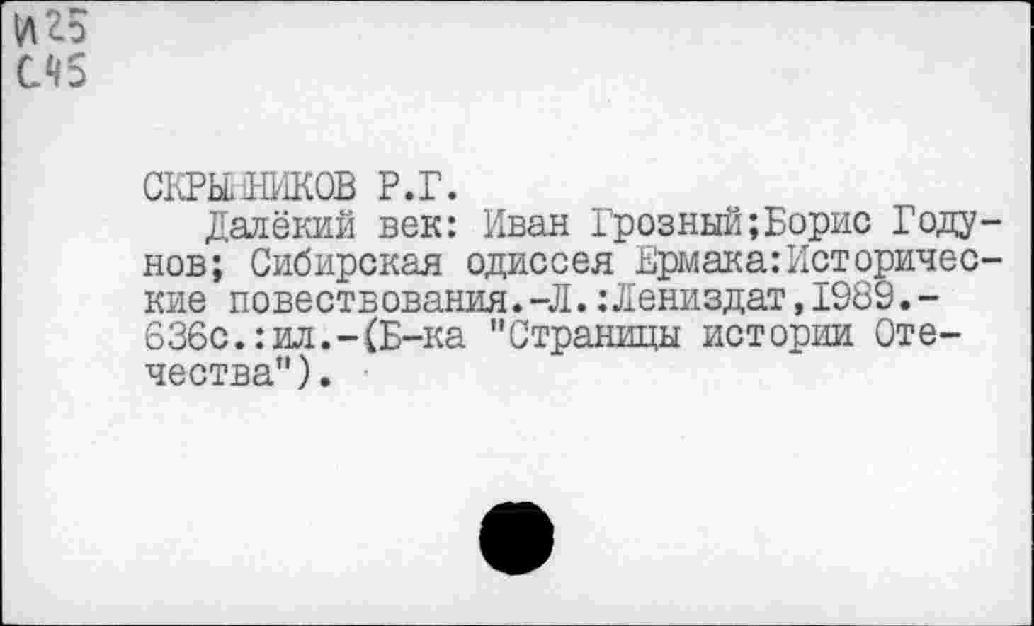 ﻿иго
СЧ5
СКРЙЯШКОВ Р.Г.
Далёкий век: Иван Грозный;Борис Годунов; Сибирская одиссея Ермака:Исторические повествования.-Л.:Лениздат,1989.-636с.:ил.-(Б-ка "Страницы истории Отечества").